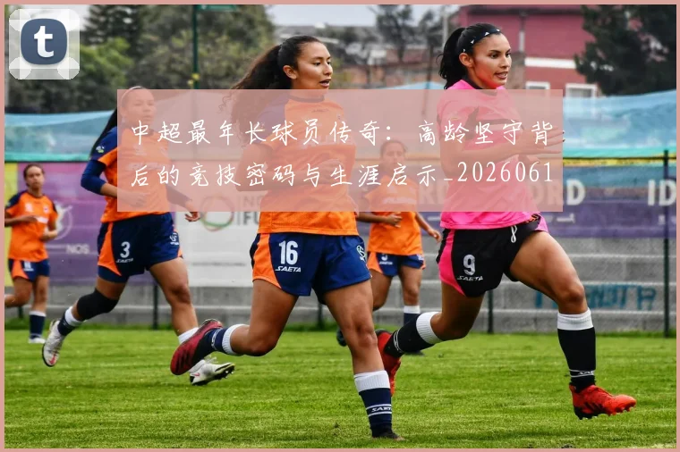 中超最年长球员传奇:高龄坚守背后的竞技密码与生涯启示_20260610190402