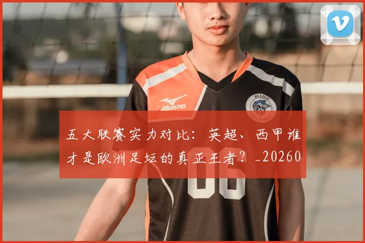 五大联赛实力对比:英超、西甲谁才是欧洲足坛的真正王者?_20260611141052