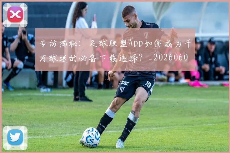 专访揭秘：足球联盟App如何成为千万球迷的必备下载选择？_20260609201226