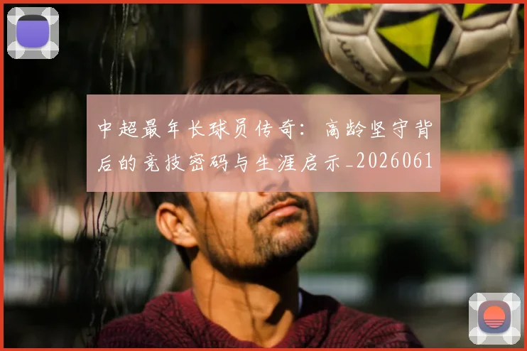 中超最年长球员传奇:高龄坚守背后的竞技密码与生涯启示_20260610190402
