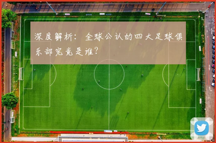 深度解析:全球公认的四大足球俱乐部究竟是谁?