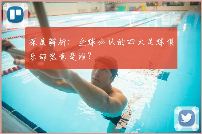 深度解析：全球公认的四大足球俱乐部究竟是谁？