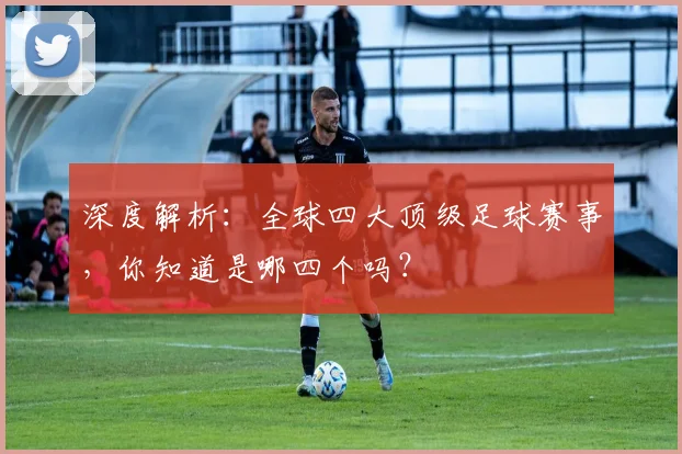 深度解析:全球四大顶级足球赛事,你知道是哪四个吗?