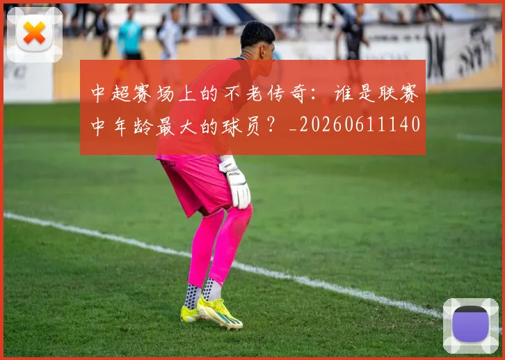 中超赛场上的不老传奇：谁是联赛中年龄最大的球员？_20260611140924