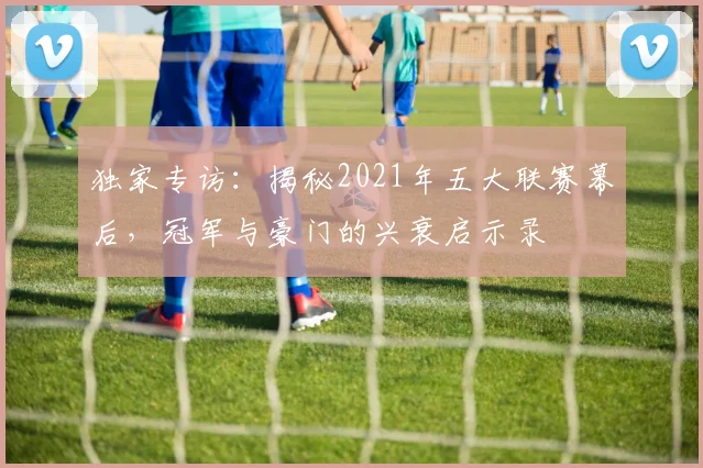 独家专访：揭秘2021年五大联赛幕后，冠军与豪门的兴衰启示录